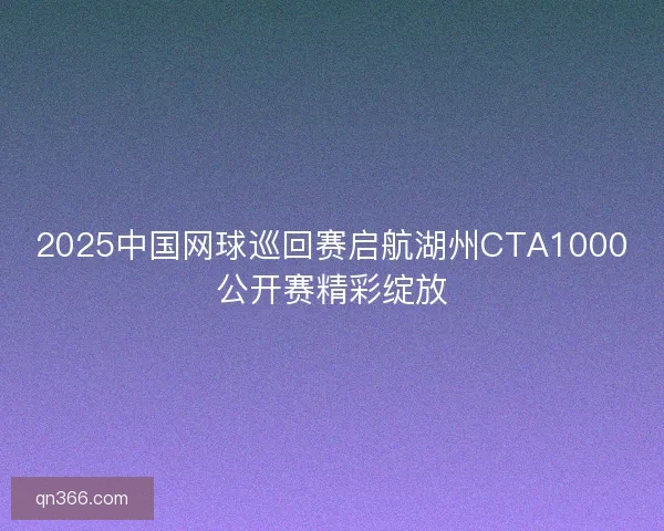 2025中国网球巡回赛启航湖州CTA1000公开赛精彩绽放