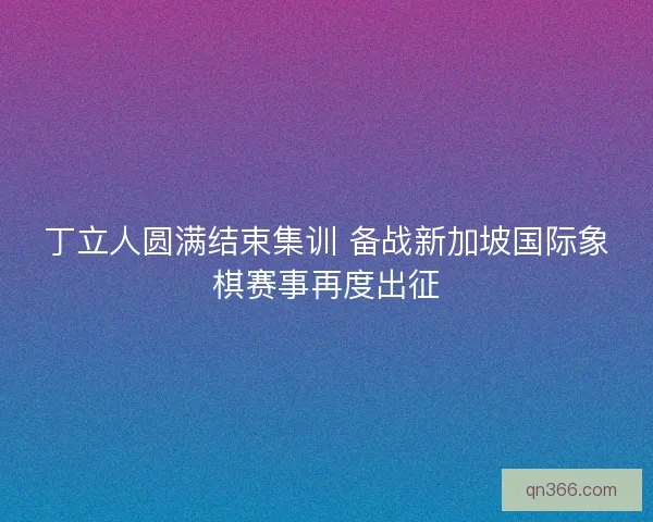 丁立人圆满结束集训 备战新加坡国际象棋赛事再度出征