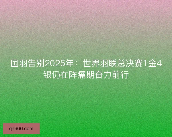 国羽告别2025年：世界羽联总决赛1金4银仍在阵痛期奋力前行