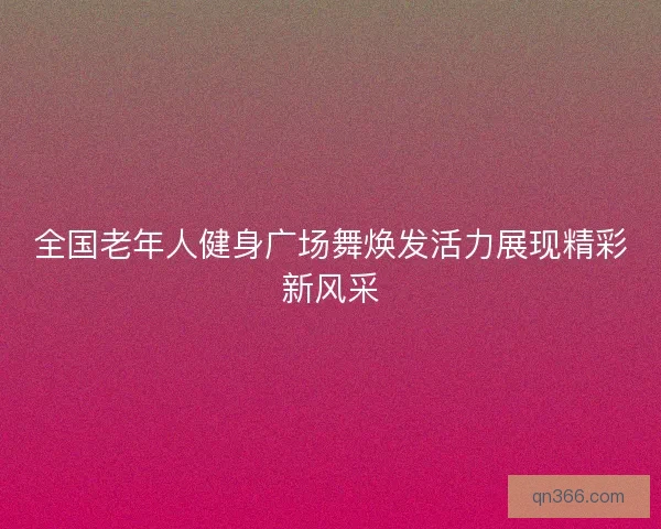 全国老年人健身广场舞焕发活力展现精彩新风采