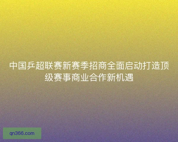 中国乒超联赛新赛季招商全面启动打造顶级赛事商业合作新机遇