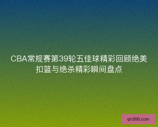 CBA常规赛第39轮五佳球精彩回顾绝美扣篮与绝杀精彩瞬间盘点