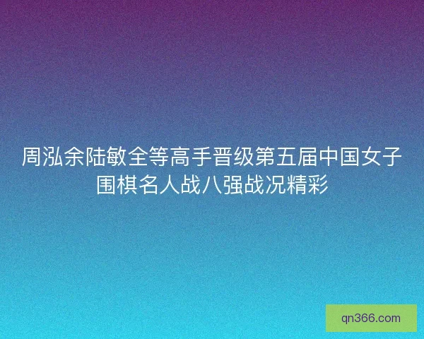 周泓余陆敏全等高手晋级第五届中国女子围棋名人战八强战况精彩