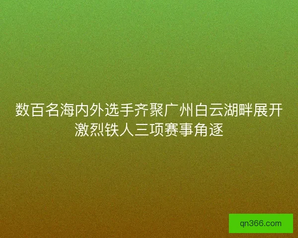 数百名海内外选手齐聚广州白云湖畔展开激烈铁人三项赛事角逐