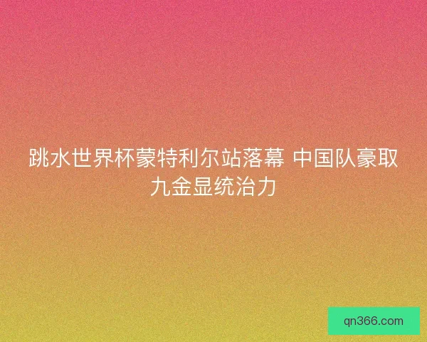 跳水世界杯蒙特利尔站落幕 中国队豪取九金显统治力