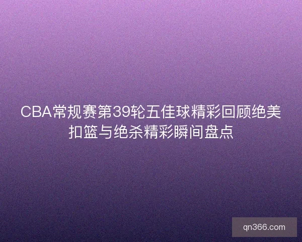 CBA常规赛第39轮五佳球精彩回顾绝美扣篮与绝杀精彩瞬间盘点