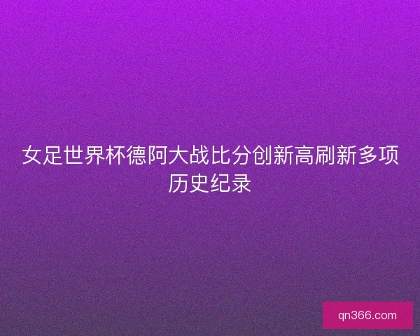 女足世界杯德阿大战比分创新高刷新多项历史纪录