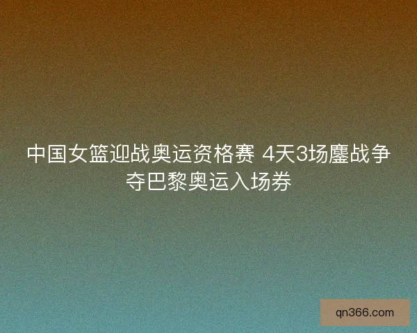 中国女篮迎战奥运资格赛 4天3场鏖战争夺巴黎奥运入场券