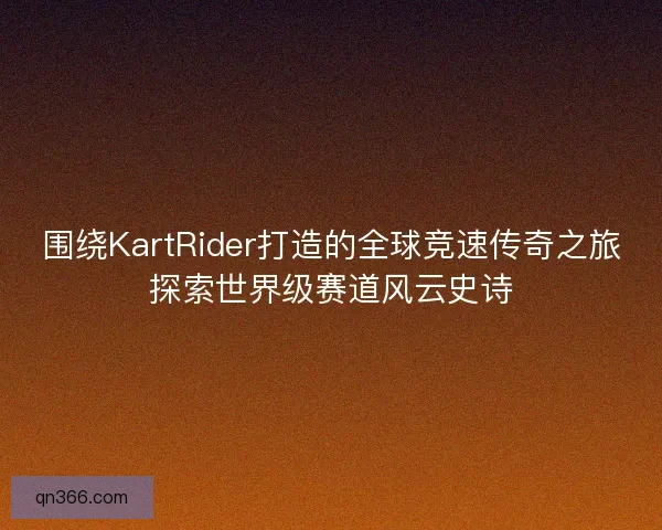 围绕KartRider打造的全球竞速传奇之旅探索世界级赛道风云史诗