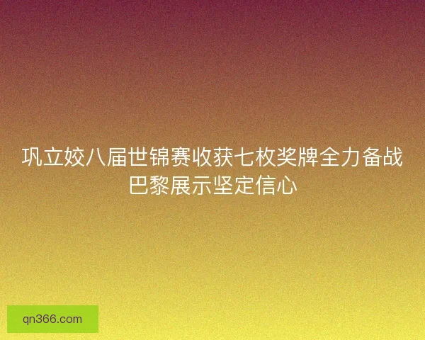 巩立姣八届世锦赛收获七枚奖牌全力备战巴黎展示坚定信心