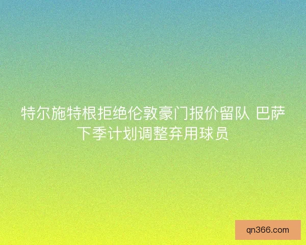 特尔施特根拒绝伦敦豪门报价留队 巴萨下季计划调整弃用球员